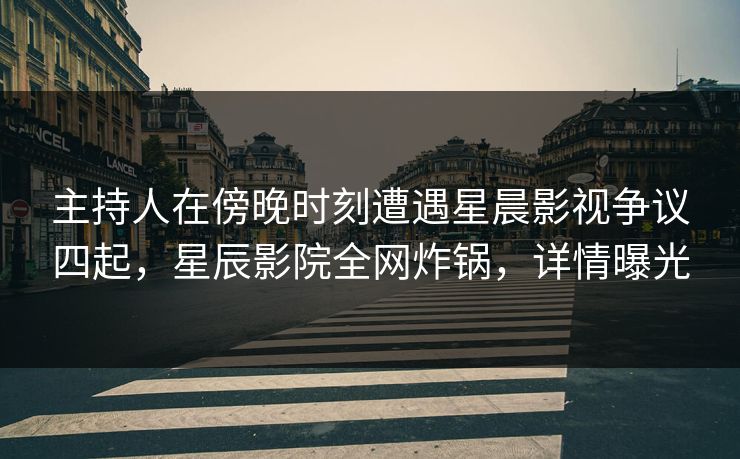 主持人在傍晚时刻遭遇星晨影视争议四起，星辰影院全网炸锅，详情曝光