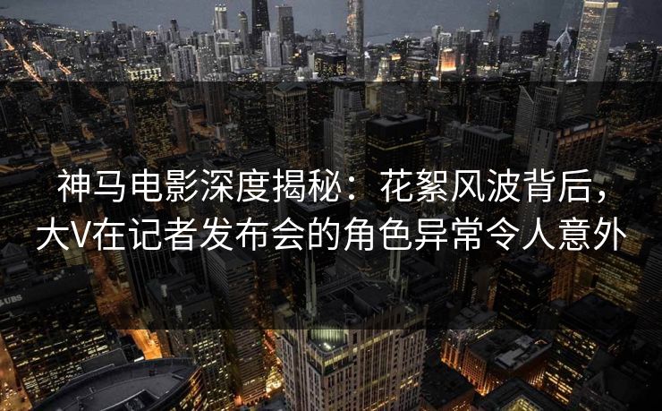 神马电影深度揭秘：花絮风波背后，大V在记者发布会的角色异常令人意外