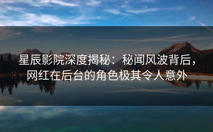 星辰影院深度揭秘：秘闻风波背后，网红在后台的角色极其令人意外