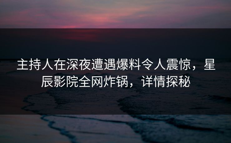主持人在深夜遭遇爆料令人震惊，星辰影院全网炸锅，详情探秘