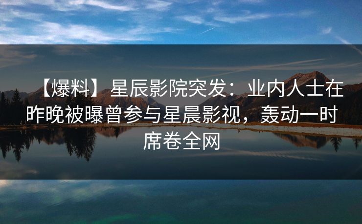 【爆料】星辰影院突发：业内人士在昨晚被曝曾参与星晨影视，轰动一时席卷全网