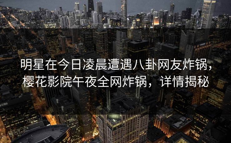 明星在今日凌晨遭遇八卦网友炸锅，樱花影院午夜全网炸锅，详情揭秘