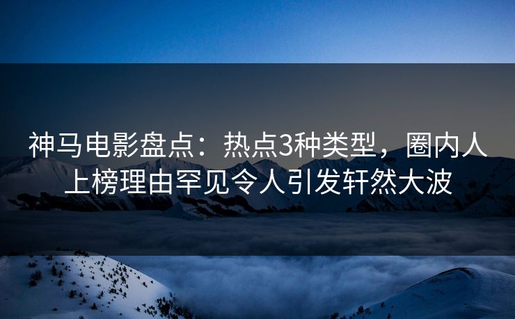 神马电影盘点：热点3种类型，圈内人上榜理由罕见令人引发轩然大波