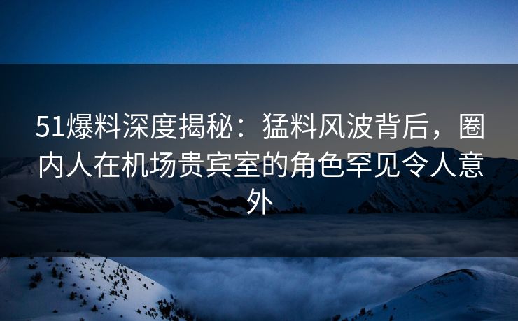 51爆料深度揭秘：猛料风波背后，圈内人在机场贵宾室的角色罕见令人意外