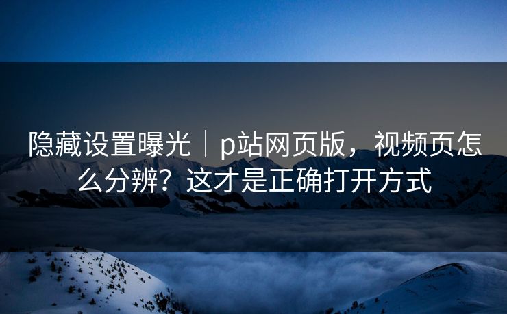 隐藏设置曝光｜p站网页版，视频页怎么分辨？这才是正确打开方式