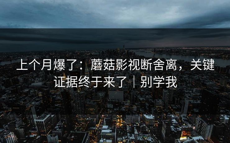 上个月爆了：蘑菇影视断舍离，关键证据终于来了｜别学我