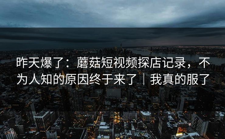 昨天爆了：蘑菇短视频探店记录，不为人知的原因终于来了｜我真的服了