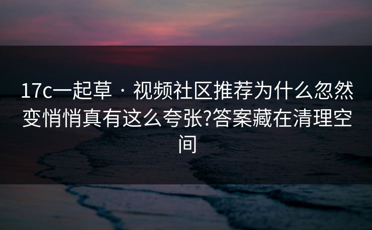 17c一起草 · 视频社区推荐为什么忽然变悄悄真有这么夸张?答案藏在清理空间