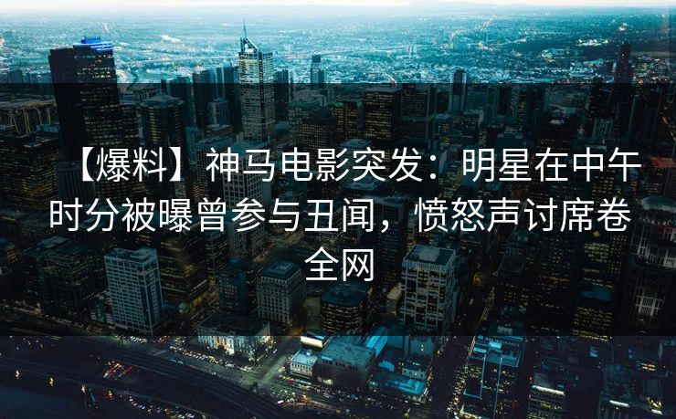 【爆料】神马电影突发：明星在中午时分被曝曾参与丑闻，愤怒声讨席卷全网