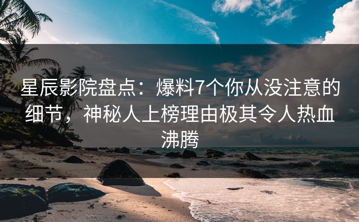 星辰影院盘点：爆料7个你从没注意的细节，神秘人上榜理由极其令人热血沸腾