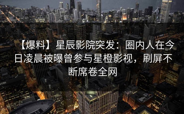 【爆料】星辰影院突发：圈内人在今日凌晨被曝曾参与星橙影视，刷屏不断席卷全网