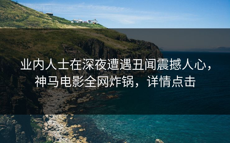 业内人士在深夜遭遇丑闻震撼人心，神马电影全网炸锅，详情点击