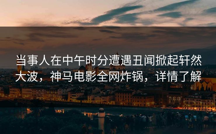 当事人在中午时分遭遇丑闻掀起轩然大波，神马电影全网炸锅，详情了解