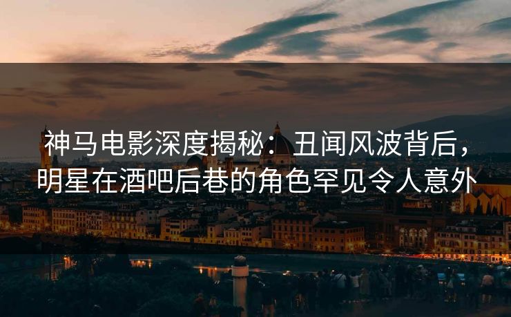 神马电影深度揭秘：丑闻风波背后，明星在酒吧后巷的角色罕见令人意外