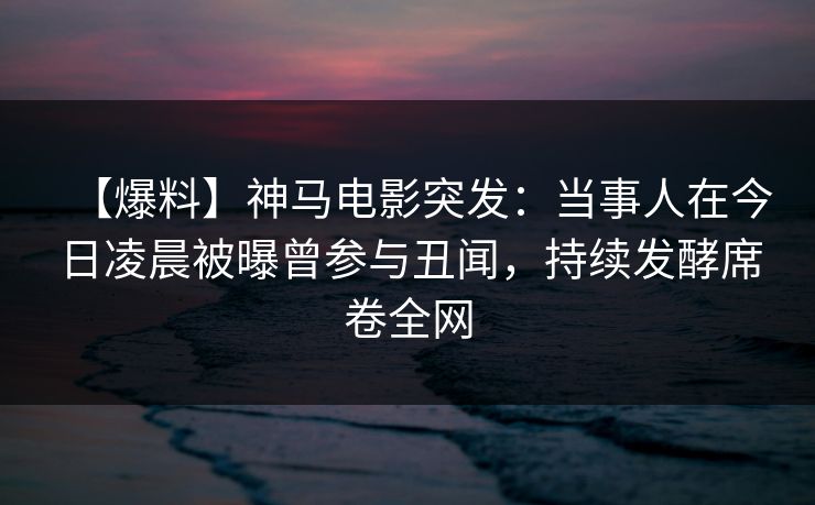 【爆料】神马电影突发：当事人在今日凌晨被曝曾参与丑闻，持续发酵席卷全网