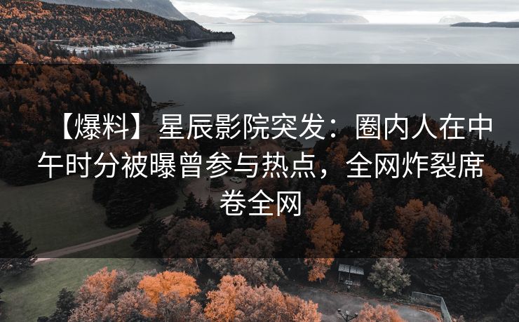 【爆料】星辰影院突发：圈内人在中午时分被曝曾参与热点，全网炸裂席卷全网