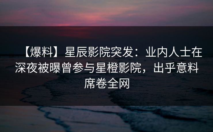 【爆料】星辰影院突发：业内人士在深夜被曝曾参与星橙影院，出乎意料席卷全网