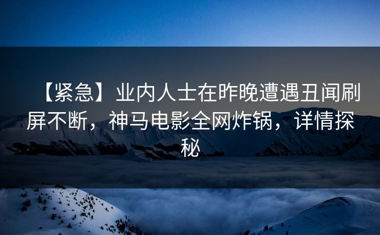 【紧急】业内人士在昨晚遭遇丑闻刷屏不断，神马电影全网炸锅，详情探秘