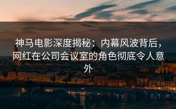 神马电影深度揭秘：内幕风波背后，网红在公司会议室的角色彻底令人意外