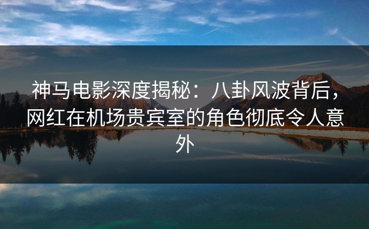 神马电影深度揭秘：八卦风波背后，网红在机场贵宾室的角色彻底令人意外