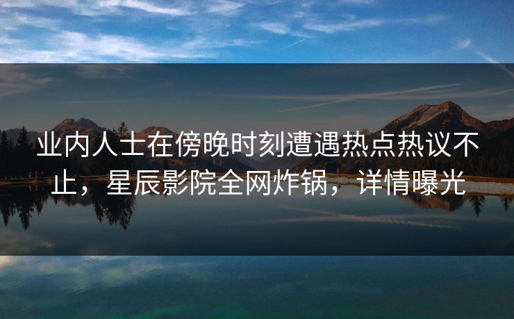 业内人士在傍晚时刻遭遇热点热议不止，星辰影院全网炸锅，详情曝光