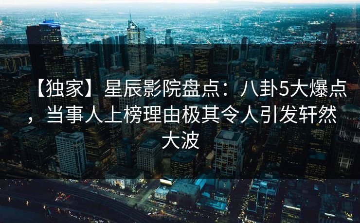 【独家】星辰影院盘点:八卦5大爆点,当事人上榜理由极其令人引发轩然大波 【独家】星辰影院盘点:八卦5大爆点,当事人上榜理由极其令人引发轩然大波