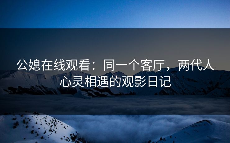 公媳在线观看:同一个客厅,两代人心灵相遇的观影日记 公媳在线观看:同一个客厅,两代人心灵相遇的观影日记