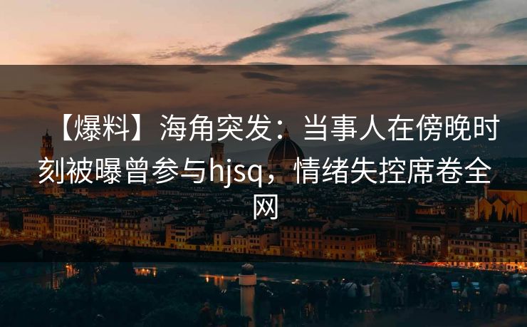 【爆料】海角突发：当事人在傍晚时刻被曝曾参与hjsq，情绪失控席卷全网