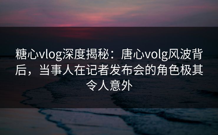 糖心vlog深度揭秘:唐心volg风波背后,当事人在记者发布会的角色极其令人意外 糖心vlog深度揭秘:唐心volg风波背后,当事人在记者发布会的角色极其令人意外