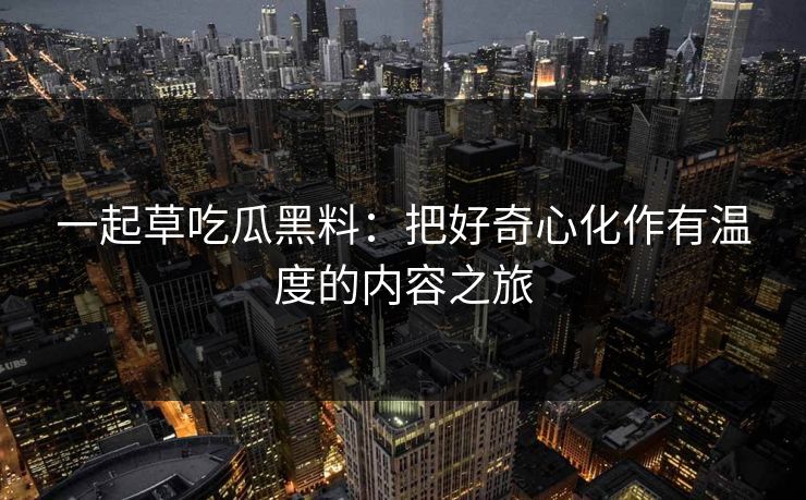 一起草吃瓜黑料：把好奇心化作有温度的内容之旅