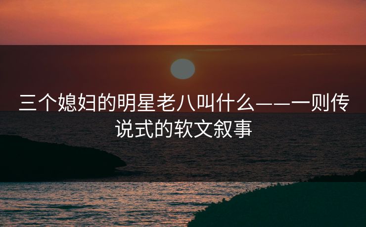 三个媳妇的明星老八叫什么——一则传说式的软文叙事 三个媳妇的明星老八叫什么——一则传说式的软文叙事