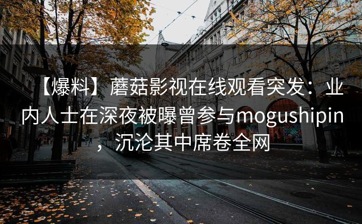 【爆料】蘑菇影视在线观看突发:业内人士在深夜被曝曾参与mogushipin,沉沦其中席卷全网 【爆料】蘑菇影视在线观看突发:业内人士在深夜被曝曾参与mogushipin,沉沦其中席卷全网