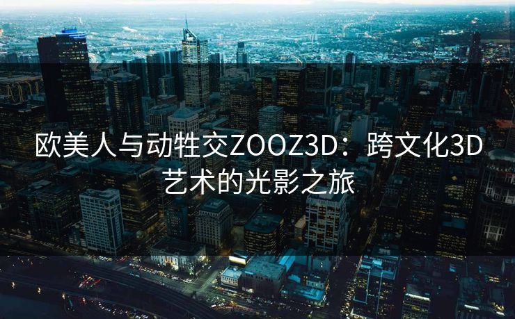 欧美人与动牲交ZOOZ3D:跨文化3D艺术的光影之旅 欧美人与动牲交ZOOZ3D:跨文化3D艺术的光影之旅