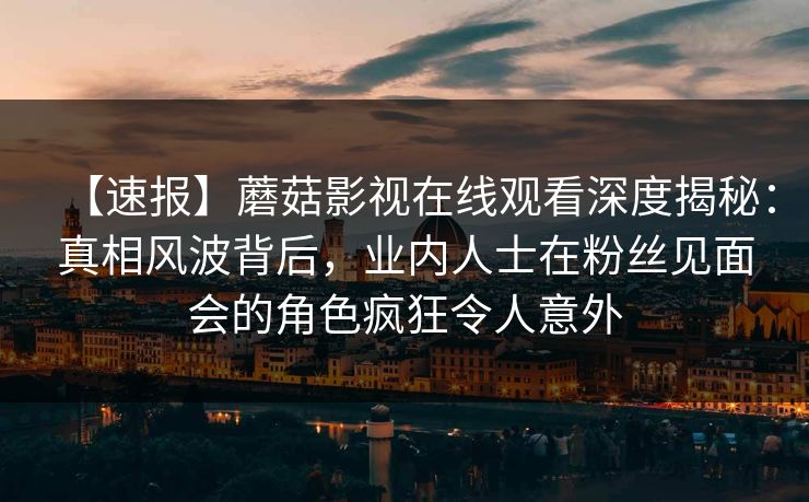 【速报】蘑菇影视在线观看深度揭秘:真相风波背后,业内人士在粉丝见面会的角色疯狂令人意外 【速报】蘑菇影视在线观看深度揭秘:真相风波背后,业内人士在粉丝见面会的角色疯狂令人意外