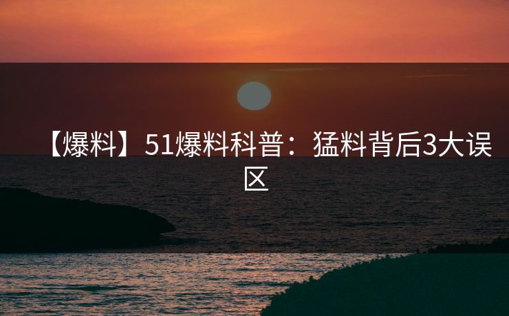【爆料】51爆料科普:猛料背后3大误区 【爆料】51爆料科普:猛料背后3大误区