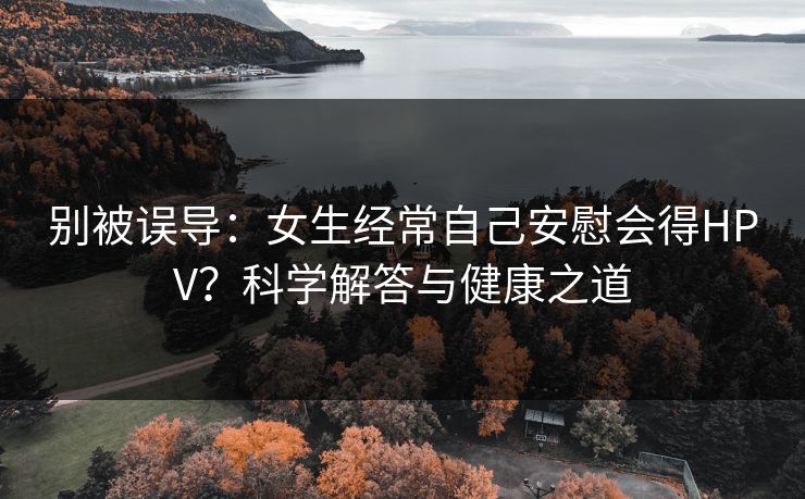 别被误导:女生经常自己安慰会得HPV?科学解答与健康之道 别被误导:女生经常自己安慰会得HPV?科学解答与健康之道
