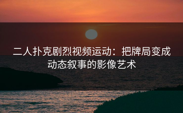 二人扑克剧烈视频运动：把牌局变成动态叙事的影像艺术