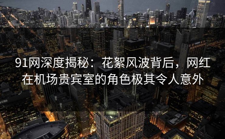 91网深度揭秘:花絮风波背后,网红在机场贵宾室的角色极其令人意外 91网深度揭秘:花絮风波背后,网红在机场贵宾室的角色极其令人意外
