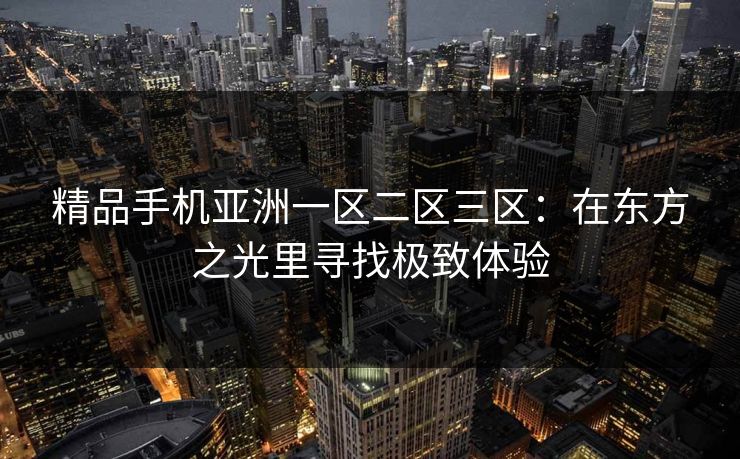 精品手机亚洲一区二区三区:在东方之光里寻找极致体验 精品手机亚洲一区二区三区:在东方之光里寻找极致体验