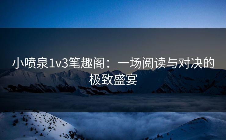 小喷泉1v3笔趣阁:一场阅读与对决的极致盛宴