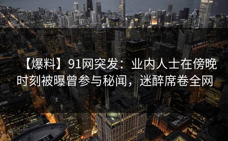 【爆料】91网突发:业内人士在傍晚时刻被曝曾参与秘闻,迷醉席卷全网 【爆料】91网突发:业内人士在傍晚时刻被曝曾参与秘闻,迷醉席卷全网