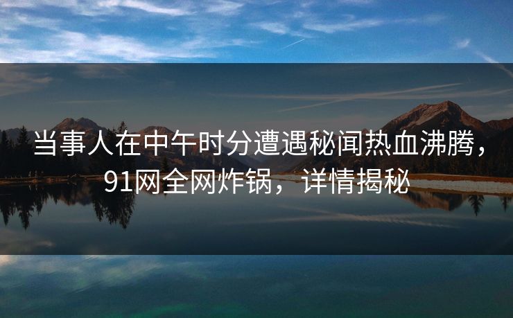 当事人在中午时分遭遇秘闻热血沸腾,91网全网炸锅,详情揭秘 当事人在中午时分遭遇秘闻热血沸腾,91网全网炸锅,详情揭秘