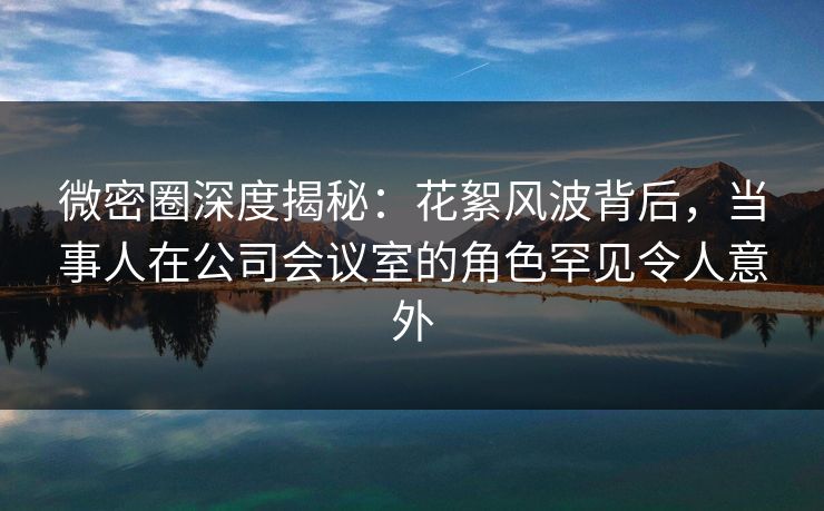 微密圈深度揭秘:花絮风波背后,当事人在公司会议室的角色罕见令人意外 微密圈深度揭秘:花絮风波背后,当事人在公司会议室的角色罕见令人意外