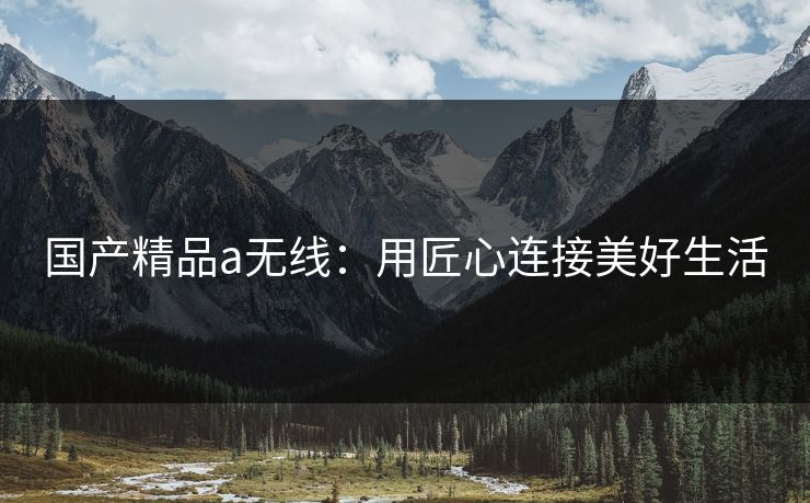 国产精品a无线:用匠心连接美好生活 国产精品a无线:用匠心连接美好生活
