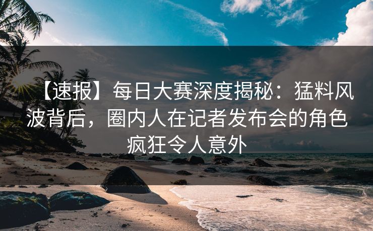 【速报】每日大赛深度揭秘:猛料风波背后,圈内人在记者发布会的角色疯狂令人意外 【速报】每日大赛深度揭秘:猛料风波背后,圈内人在记者发布会的角色疯狂令人意外