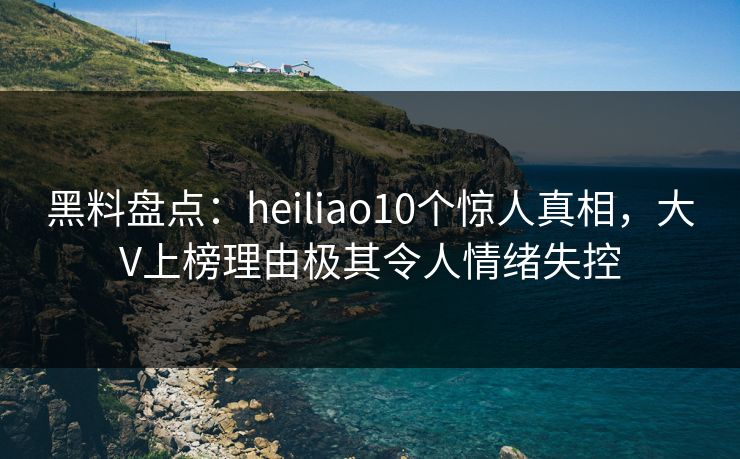 黑料盘点:heiliao10个惊人真相,大V上榜理由极其令人情绪失控 黑料盘点:heiliao10个惊人真相,大V上榜理由极其令人情绪失控