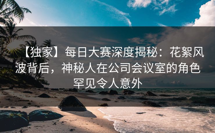 【独家】每日大赛深度揭秘:花絮风波背后,神秘人在公司会议室的角色罕见令人意外 【独家】每日大赛深度揭秘:花絮风波背后,神秘人在公司会议室的角色罕见令人意外