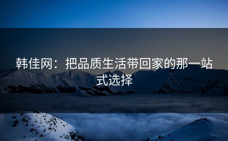 韩佳网:把品质生活带回家的那一站式选择 韩佳网:把品质生活带回家的那一站式选择