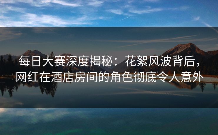每日大赛深度揭秘:花絮风波背后,网红在酒店房间的角色彻底令人意外 每日大赛深度揭秘:花絮风波背后,网红在酒店房间的角色彻底令人意外