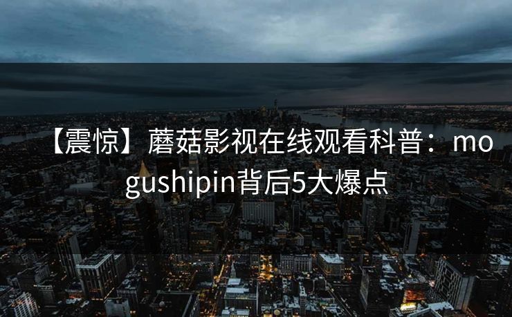 【震惊】蘑菇影视在线观看科普:mogushipin背后5大爆点